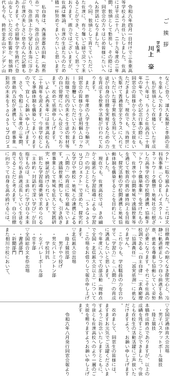 　　　　ご　挨　拶
　　　　　　　　　学校長
　　　　　　　　　　川上　豪
　　　　　
　　　　　
　令和六年四月一日付けで三条東高等学校より赴任いたしました。佐高には平成二十八、二十九年度の二年間、教頭として勤務し、その際には、同窓会の方々はじめ皆様にたいへんお世話になりました。
　今回、教頭として育てていただいた佐渡に、有り難いご縁で戻って来ることができ、とても嬉しく思っております。微力ではございますが、佐高は無論、佐渡の生徒たちのため精一杯努めてまいりたいと思います。
　私自身は、西蒲原郡吉田町（現燕市）で育ち、弥彦山が近いこともあり、弥彦頂上から望む日本海に浮かぶ佐渡の美しさに息をのんだ記憶もあります。その経験か学生時代に登山をしていた父母の影響か、教頭時代も今も、時折金北山やドンデン山などに登り、雄大な風景と季節の花々を楽しんでおります。
　私が教頭として在籍していた平成二十八年は、ちょうど佐高百二十周年の年で、その記念行事の際にも、同窓会の皆様から多大なご支援をいただきました。現在でも、当時世に先駆けて普通教室全クラスに入れていただいた電子黒板を活用して、生徒が自身の目標を実現するための力を育成する授業や活動が行われております。
　また、昨年度の入学生から順次、同窓会の皆様から生徒用個人ロッカーを寄贈していただいております。お陰様で校内の美化と生徒の教材等の自己管理にたいへん役立っております。改めて感謝申し上げます。
　いよいよ再来年には佐渡高校も百三十周年を迎えます。今後学校としても準備体制を構築してまいりますので、宜しくお願い申し上げます。
　さて、令和三～五年度の三年間、佐渡島内五校が連携して、県事業「新潟の未来をＳａＧａＳｕプロジェクト」に取り組みました。これは文科省事業「ＣＯＲＥハイスクール・ネットワーク構想～地域社会に根ざした高等学校の学校間連携・協働ネットワーク構築事業」を受けたもので、佐渡や中山間地域で遠隔授業等を通じて教育の質の維持向上を目指し、探究活動の学校間連携と地域協働体制を構築することを目的にしていました。
　現在でも、佐渡高校では、きめ細かく徹底した学習指導による「学習力」の向上とともに、「ＳａＧａＳｕプロジェクト」で深めた、探究的な学びや他校・地域との連携による「人間力」の育成に取り組んでいます。遠隔授業に関しても、引き続き県事業として地域を拡大して実践研究・検証が続けられています。
　新たな学習指導要領で求められる「主体的・対話的で深い学び」が目指すものは、主体的に学び自ら未来を切り拓き前進成長していく生徒を育てることだと考えます。自ら目標に向かって自身を高め続けるには、目標真理への飽くなき探究心と、冷静に軌道修正しつつ自ら前進する熱意、他者を尊重し協働していく姿勢が必要になります。それこそ佐高の校訓である「自主自律」「求真窮理」「協調責任」「誠実感謝」に他なりません。
　これからも、学校職員の力を合わせて「学習力」と「人間力」の育成に邁進したいと思います。
　今年度に入っての部活動（現時点で全国・北信越大会以上）について、この場をお借りして報告申し上げます。
▽北信越大会出場
　・陸上競技部
　　　男子やり投げ
　・男女バトミントン部
　　　学校対抗
　・女子バレーボール部
　・空手部
▽全国総合文化祭出場
　・書道部門
　・新聞部門
また相川分校において、
▽全国定通体育大会出場
　・男子バスケットボール競技
　・陸上競技
本稿作成時点でありますが、以上の成績を残すことができました。今後とも在校生の活動活躍にご声援いただけますよう、お願い申し上げます。
　改めまして、同窓生の皆様には、ますますお元気でご活躍くださいますようご祈念いたしますとともに、今後とも佐渡高校へのより一層のご支援を賜りますようお願い申し上げます。
　
　　令和六年八月発行同窓会報より